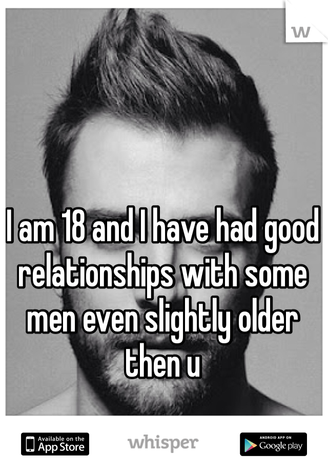 I am 18 and I have had good relationships with some men even slightly older then u 
