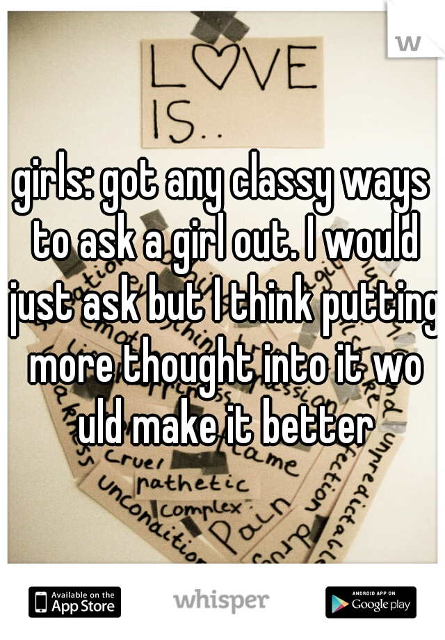 girls: got any classy ways to ask a girl out. I would just ask but I think putting more thought into it wo uld make it better