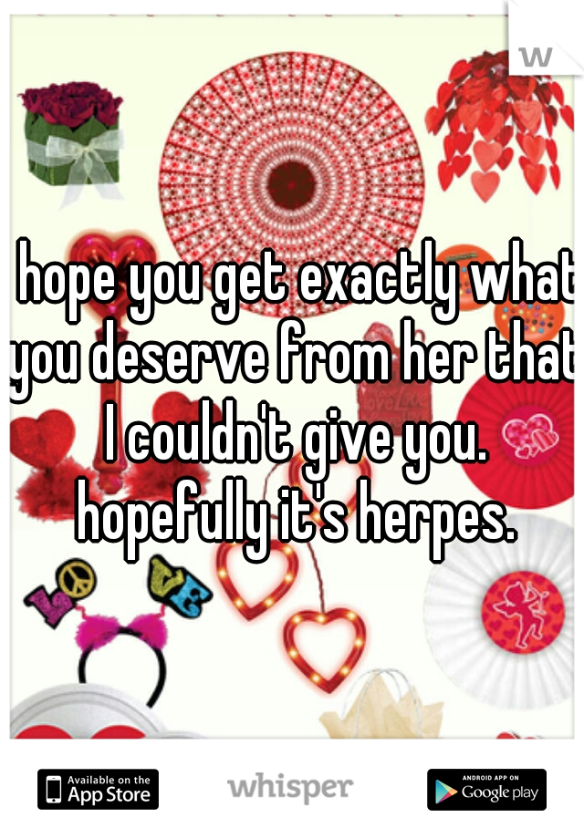 I hope you get exactly what you deserve from her that I couldn't give you. hopefully it's herpes.