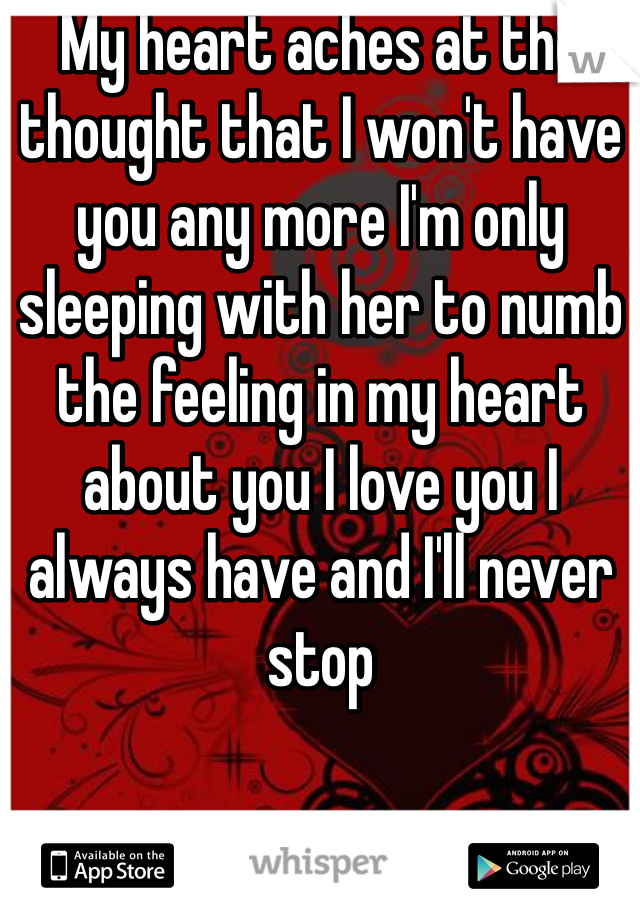 My heart aches at the thought that I won't have you any more I'm only sleeping with her to numb the feeling in my heart about you I love you I always have and I'll never stop