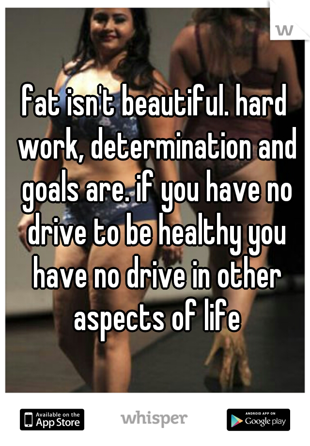 fat isn't beautiful. hard work, determination and goals are. if you have no drive to be healthy you have no drive in other aspects of life