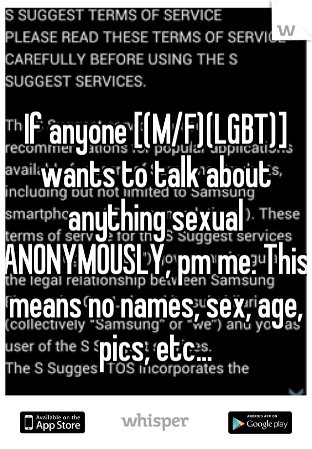 If anyone [(M/F)(LGBT)] wants to talk about anything sexual ANONYMOUSLY, pm me. This means no names, sex, age, pics, etc...