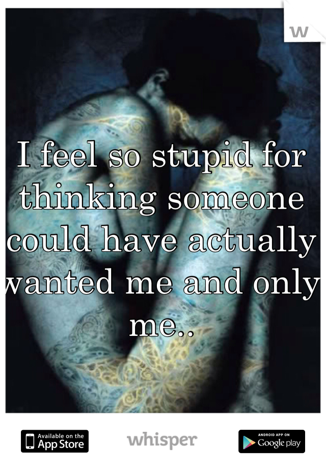 I feel so stupid for thinking someone could have actually wanted me and only me..