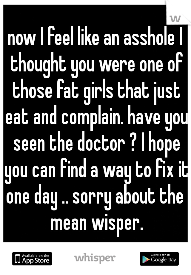 now I feel like an asshole I thought you were one of those fat girls that just eat and complain. have you seen the doctor ? I hope you can find a way to fix it one day .. sorry about the  mean wisper.