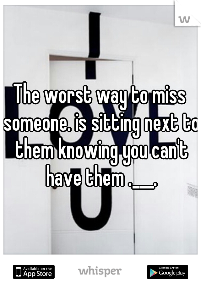 The worst way to miss someone. is sitting next to them knowing you can't have them .___.
