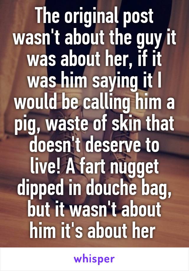 The original post wasn't about the guy it was about her, if it was him saying it I would be calling him a pig, waste of skin that doesn't deserve to live! A fart nugget dipped in douche bag, but it wasn't about him it's about her 
