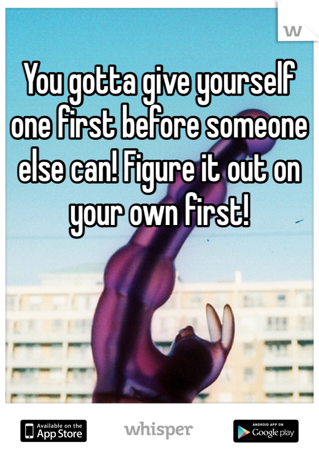 You gotta give yourself one first before someone else can! Figure it out on your own first!