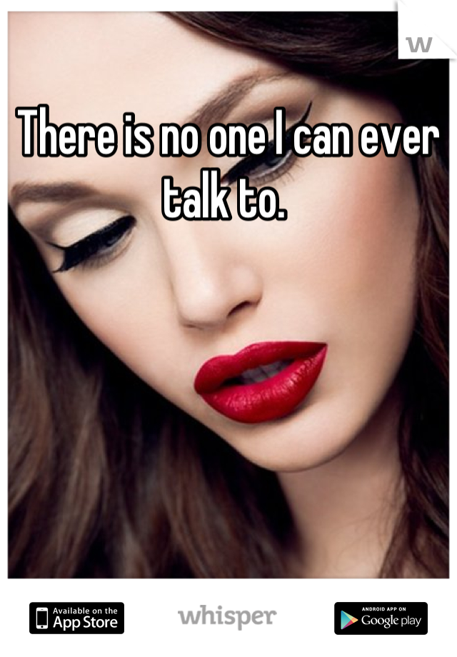 There is no one I can ever talk to. 