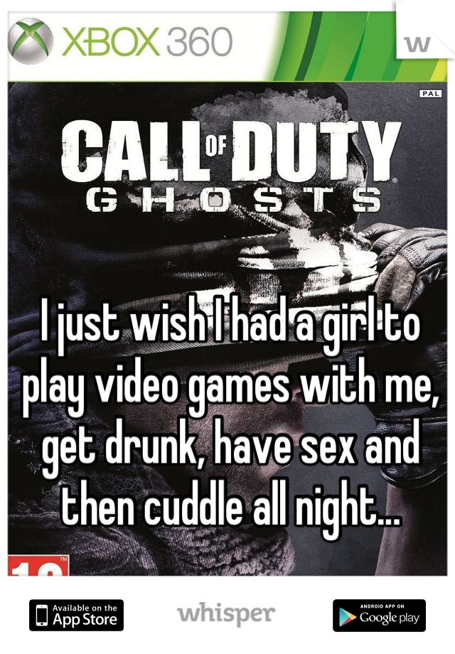 I just wish I had a girl to play video games with me, get drunk, have sex and then cuddle all night...