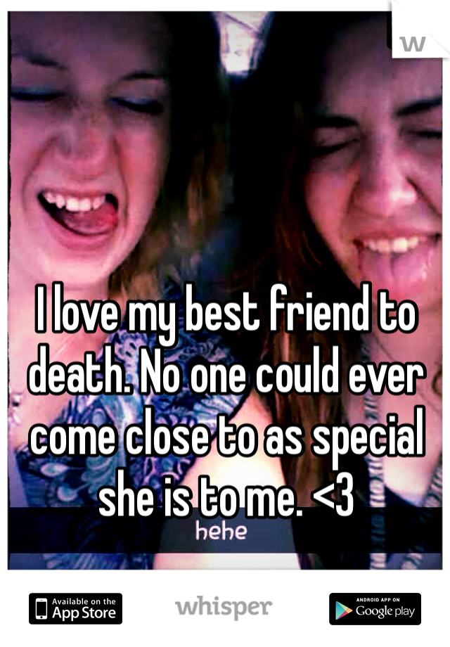 I love my best friend to death. No one could ever come close to as special she is to me. <3