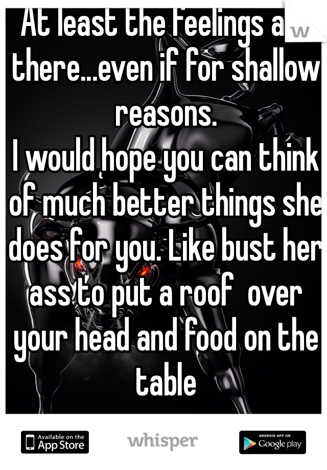 At least the feelings are there...even if for shallow reasons.
I would hope you can think of much better things she does for you. Like bust her ass to put a roof  over your head and food on the table