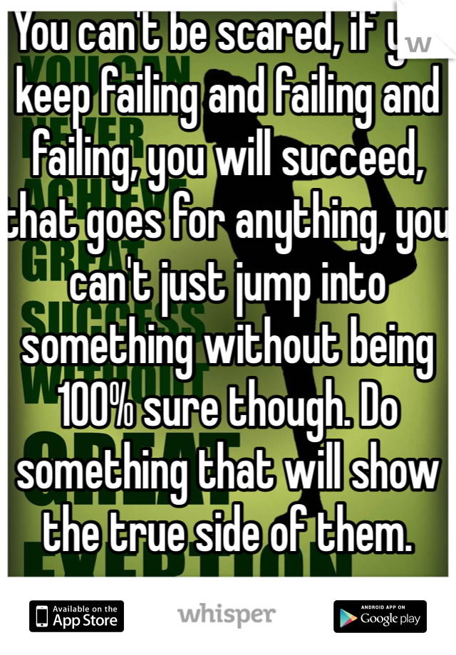 You can't be scared, if you keep failing and failing and failing, you will succeed, that goes for anything, you can't just jump into something without being 100% sure though. Do something that will show the true side of them.