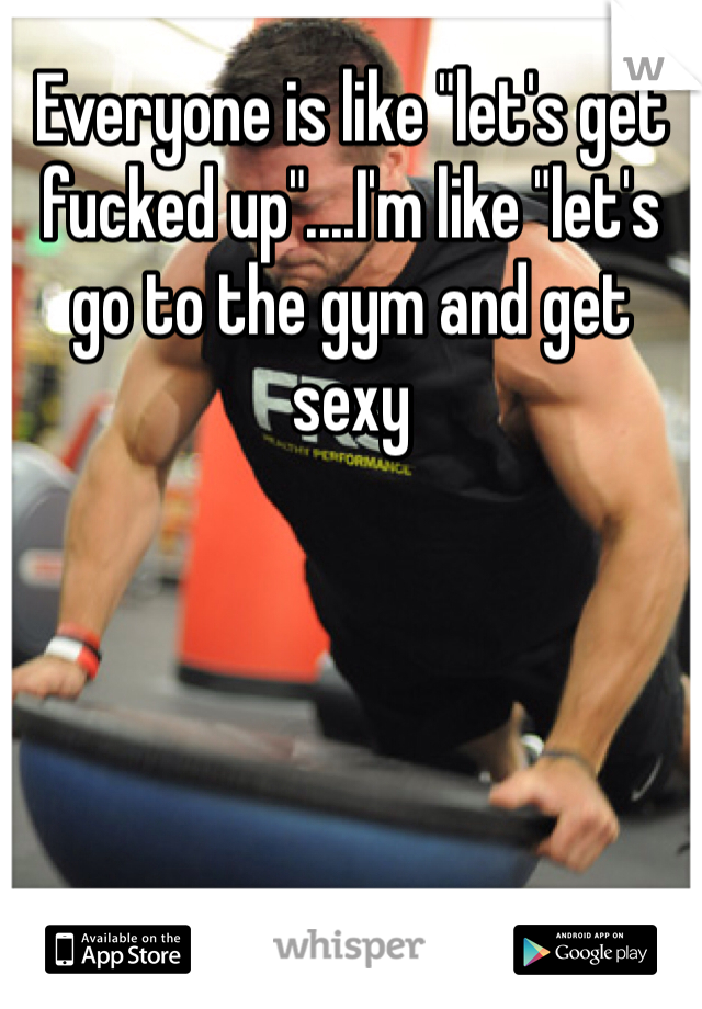 Everyone is like "let's get fucked up"....I'm like "let's go to the gym and get sexy