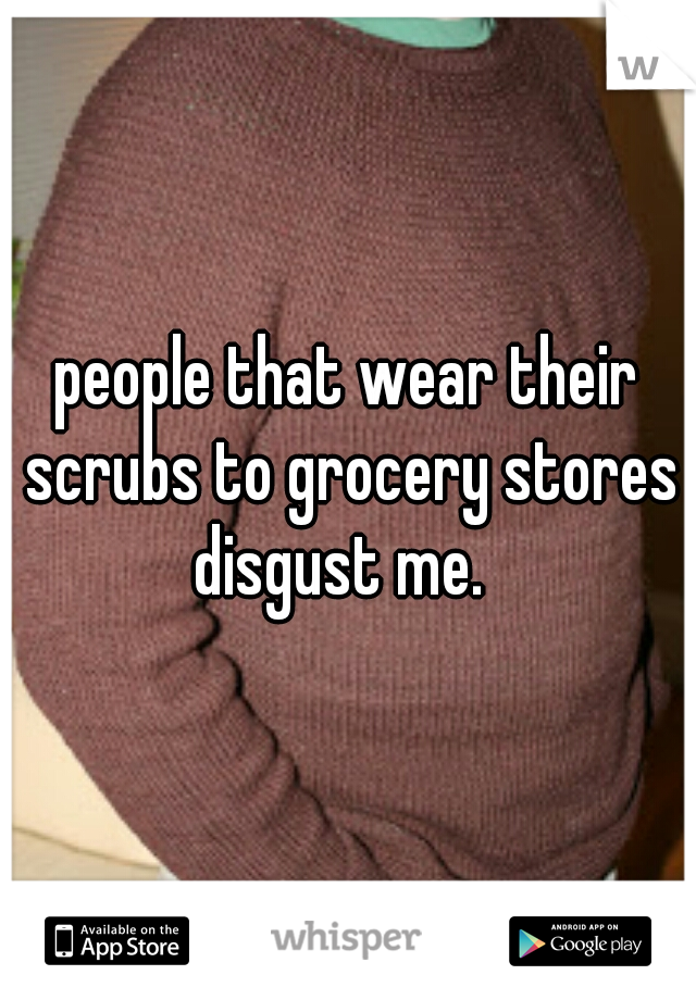 people that wear their scrubs to grocery stores disgust me.  