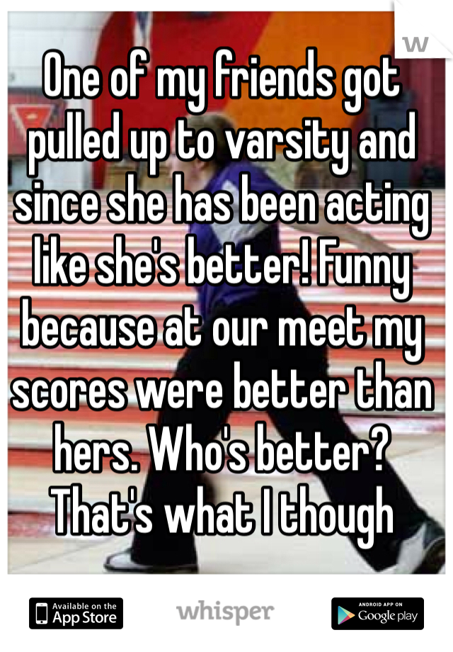 One of my friends got pulled up to varsity and since she has been acting like she's better! Funny because at our meet my scores were better than hers. Who's better? 
That's what I though 