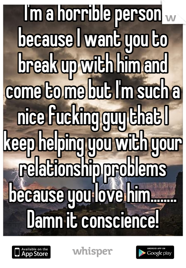 I'm a horrible person because I want you to break up with him and come to me but I'm such a nice fucking guy that I keep helping you with your relationship problems because you love him........ Damn it conscience!