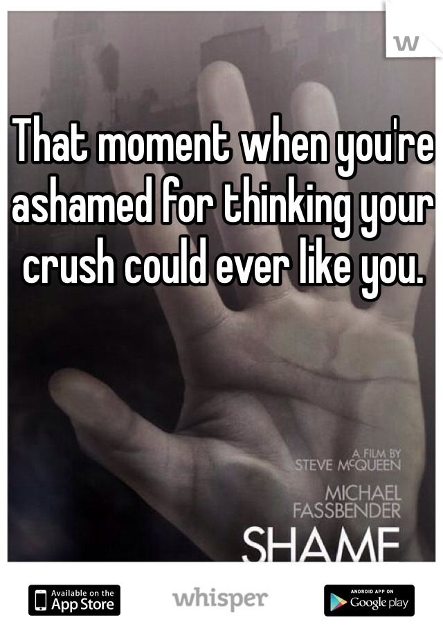 That moment when you're ashamed for thinking your crush could ever like you.