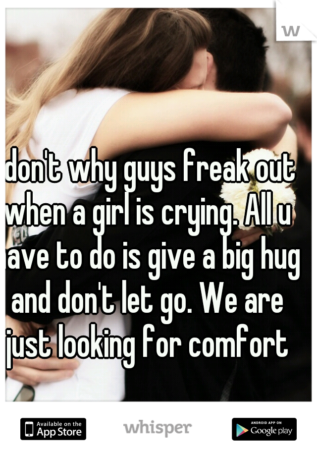 I don't why guys freak out when a girl is crying. All u have to do is give a big hug and don't let go. We are just looking for comfort