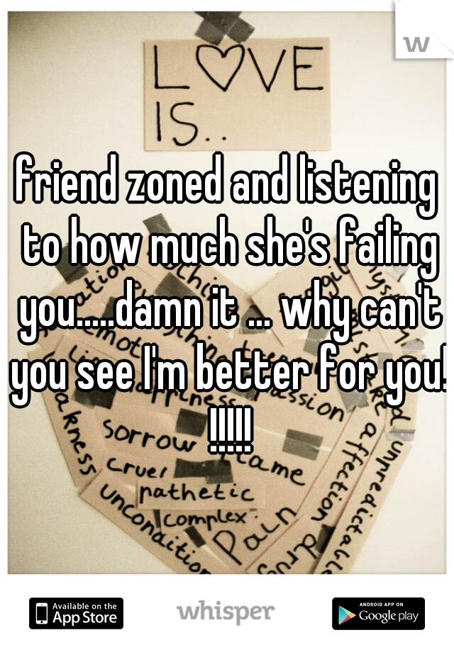 friend zoned and listening to how much she's failing you.....damn it ... why can't you see I'm better for you! !!!!!