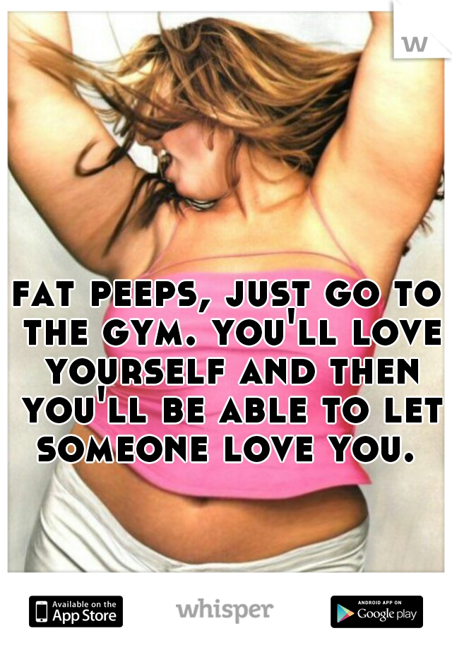 fat peeps, just go to the gym. you'll love yourself and then you'll be able to let someone love you. 