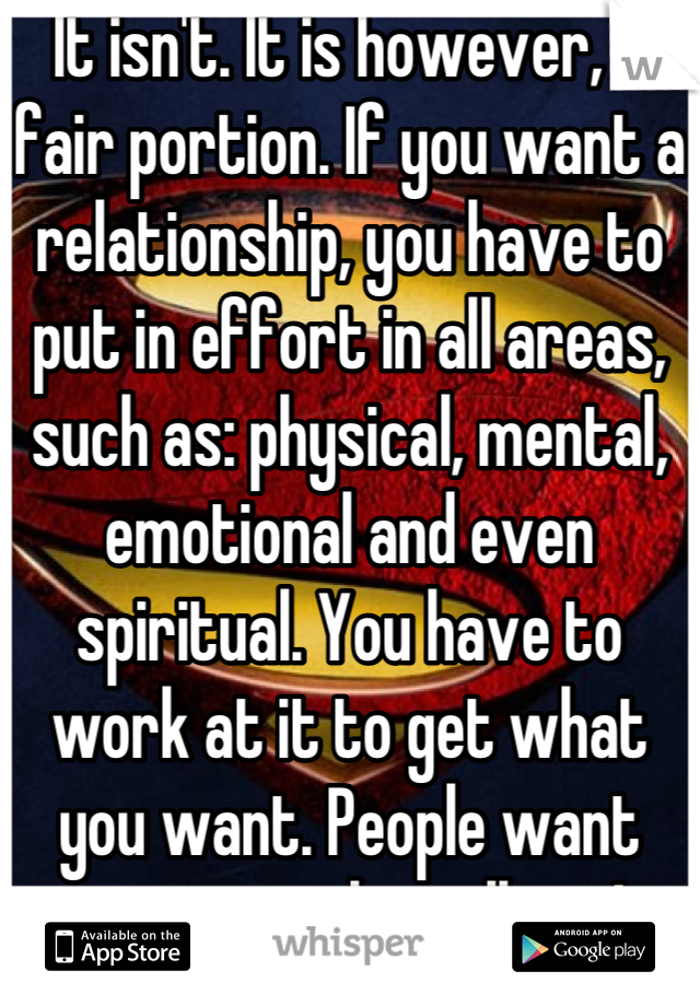 It isn't. It is however, a fair portion. If you want a relationship, you have to put in effort in all areas, such as: physical, mental, emotional and even spiritual. You have to work at it to get what you want. People want someone who will try! 