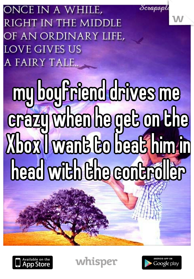 my boyfriend drives me crazy when he get on the Xbox I want to beat him in head with the controller