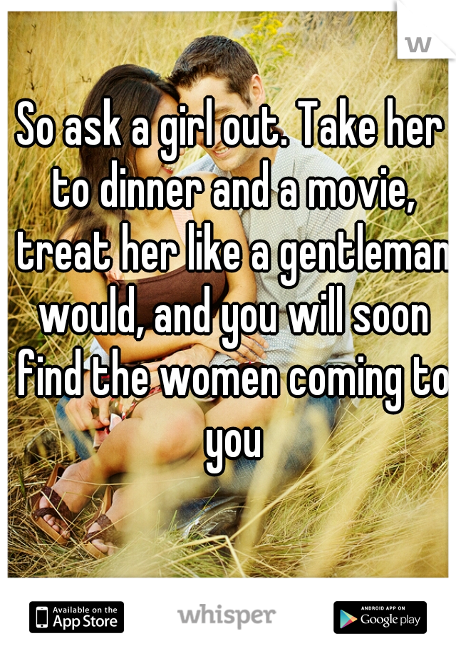 So ask a girl out. Take her to dinner and a movie, treat her like a gentleman would, and you will soon find the women coming to you