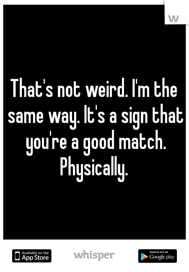 That's not weird. I'm the same way. It's a sign that you're a good match. Physically. 