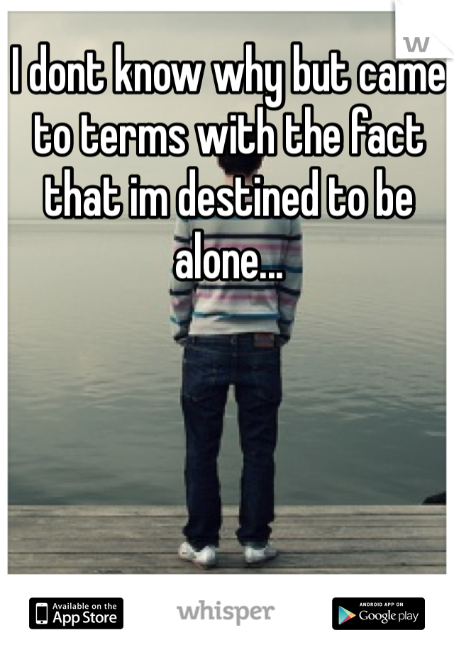 I dont know why but came to terms with the fact that im destined to be alone... 