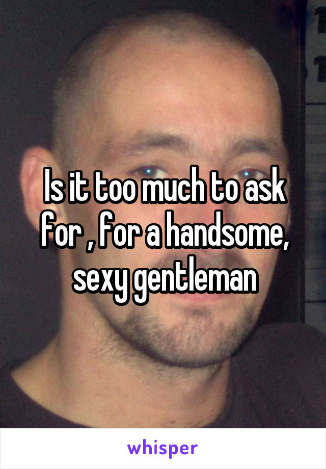 Is it too much to ask for , for a handsome, sexy gentleman