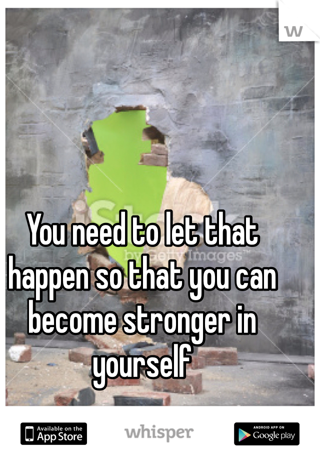 You need to let that happen so that you can become stronger in yourself 
