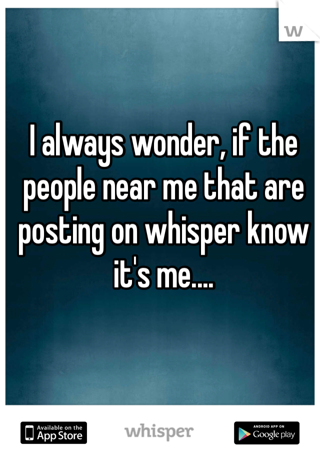 I always wonder, if the people near me that are posting on whisper know it's me....