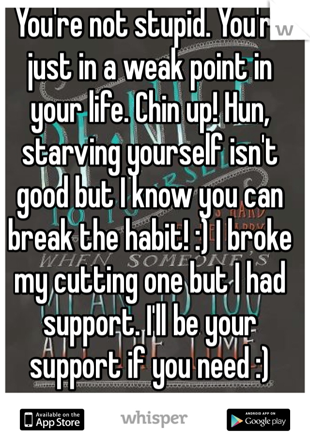 You're not stupid. You're just in a weak point in your life. Chin up! Hun, starving yourself isn't good but I know you can break the habit! :) I broke my cutting one but I had support. I'll be your support if you need :)