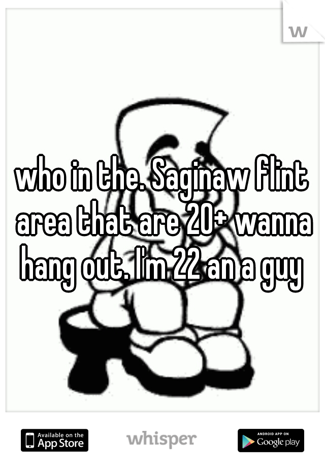 who in the. Saginaw flint area that are 20+ wanna hang out. I'm 22 an a guy 