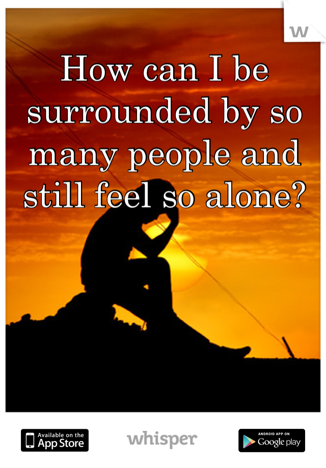 How can I be surrounded by so many people and still feel so alone?