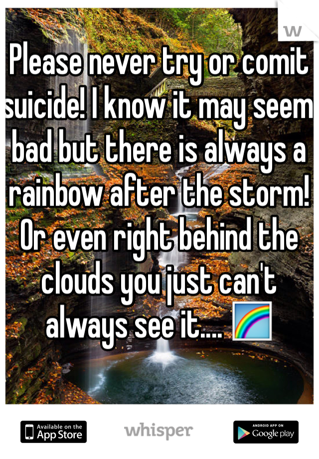Please never try or comit suicide! I know it may seem bad but there is always a rainbow after the storm! Or even right behind the clouds you just can't always see it.... 🌈