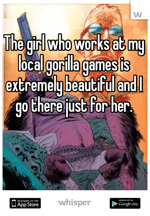 The girl who works at my local gorilla games is extremely beautiful and I go there just for her. 