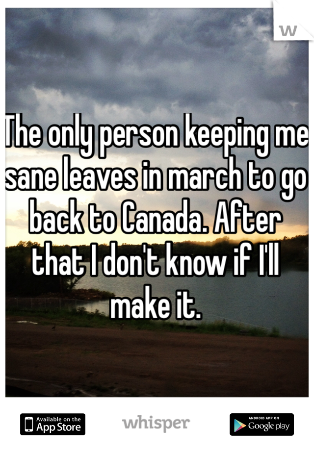 The only person keeping me sane leaves in march to go back to Canada. After that I don't know if I'll make it. 