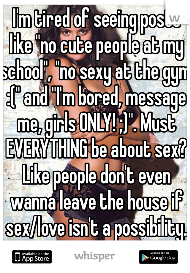 I'm tired of seeing posts like "no cute people at my school", "no sexy at the gym :(" and "I'm bored, message me, girls ONLY! ;)". Must EVERYTHING be about sex? Like people don't even wanna leave the house if sex/love isn't a possibility.