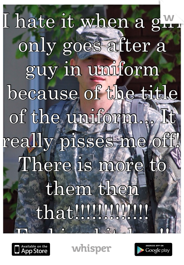 I hate it when a girl only goes after a guy in uniform because of the title of the uniform... It really pisses me off! There is more to them then that!!!!!!!!!!!!! Fucking bitches!!