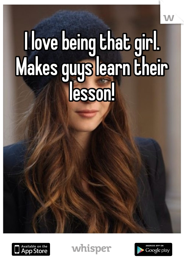 I love being that girl. Makes guys learn their lesson!