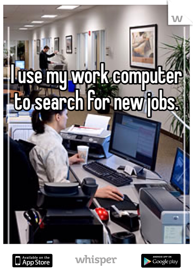I use my work computer to search for new jobs. 