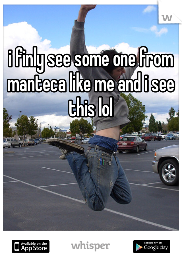 i finly see some one from manteca like me and i see this lol