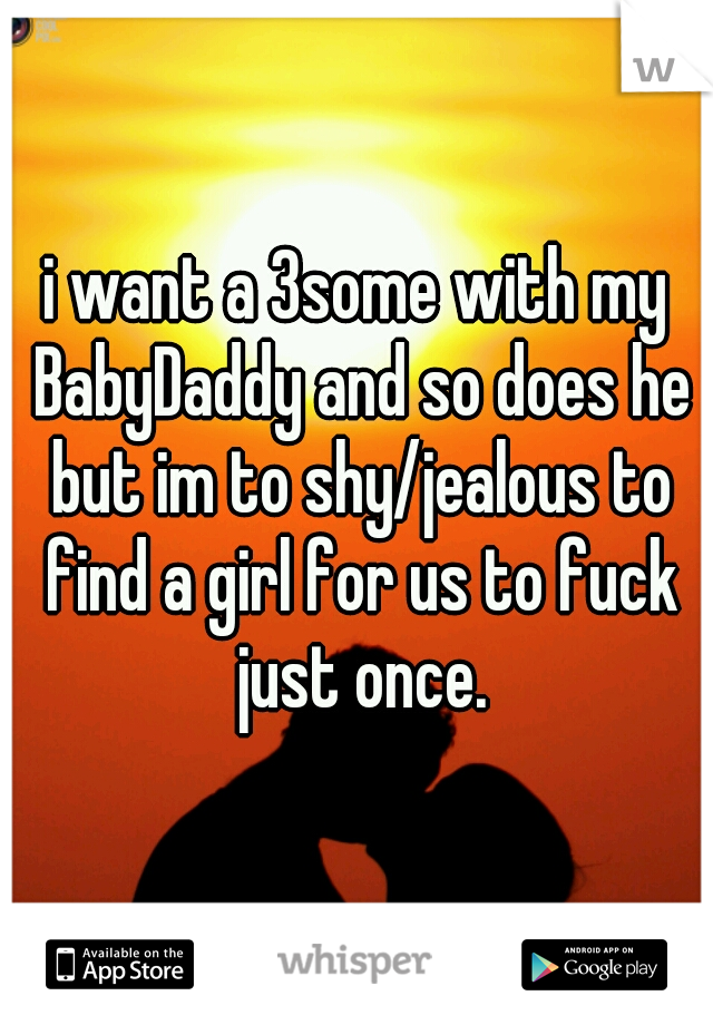 i want a 3some with my BabyDaddy and so does he but im to shy/jealous to find a girl for us to fuck just once.