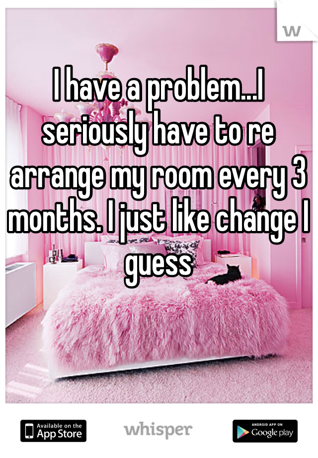 I have a problem...I seriously have to re arrange my room every 3 months. I just like change I guess 