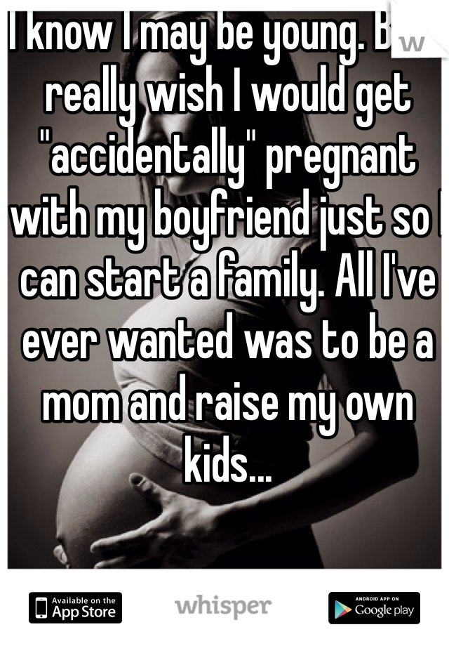 I know I may be young. But I really wish I would get "accidentally" pregnant with my boyfriend just so I can start a family. All I've ever wanted was to be a mom and raise my own kids...
