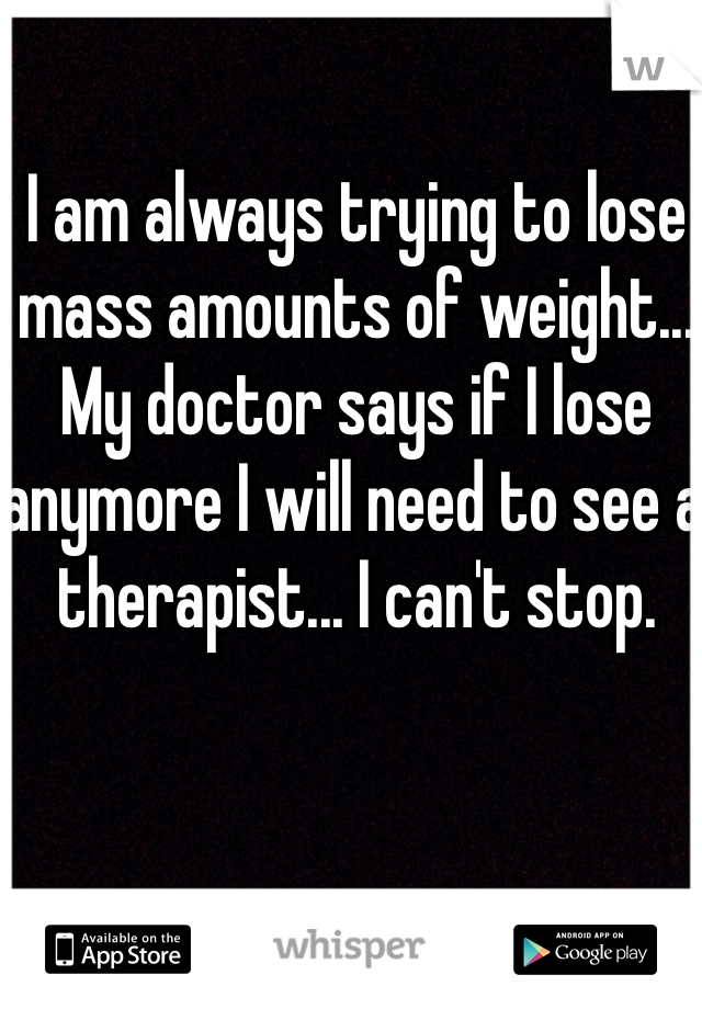 I am always trying to lose mass amounts of weight... My doctor says if I lose anymore I will need to see a therapist... I can't stop.