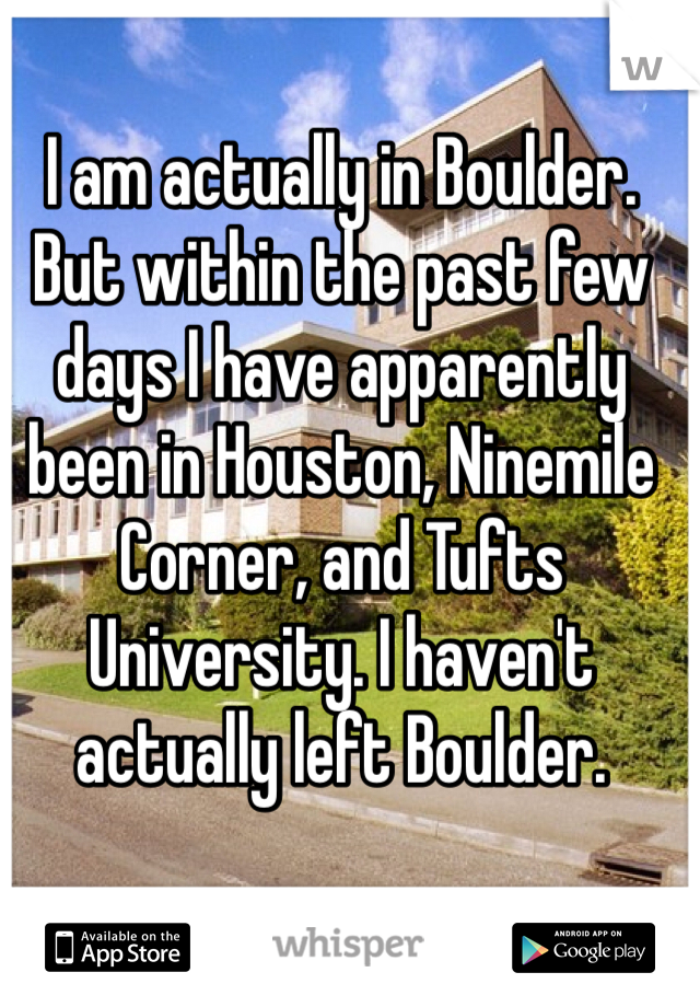 I am actually in Boulder. But within the past few days I have apparently been in Houston, Ninemile Corner, and Tufts University. I haven't actually left Boulder.