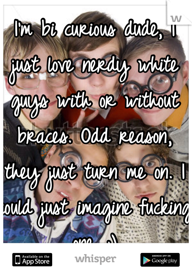I'm bi curious dude, I just love nerdy white guys with or without braces. Odd reason, they just turn me on. I could just imagine fucking one. ;)
