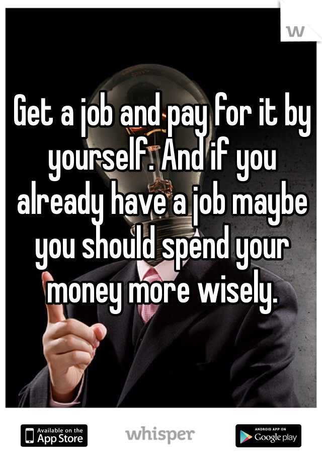 Get a job and pay for it by yourself. And if you already have a job maybe you should spend your money more wisely. 
